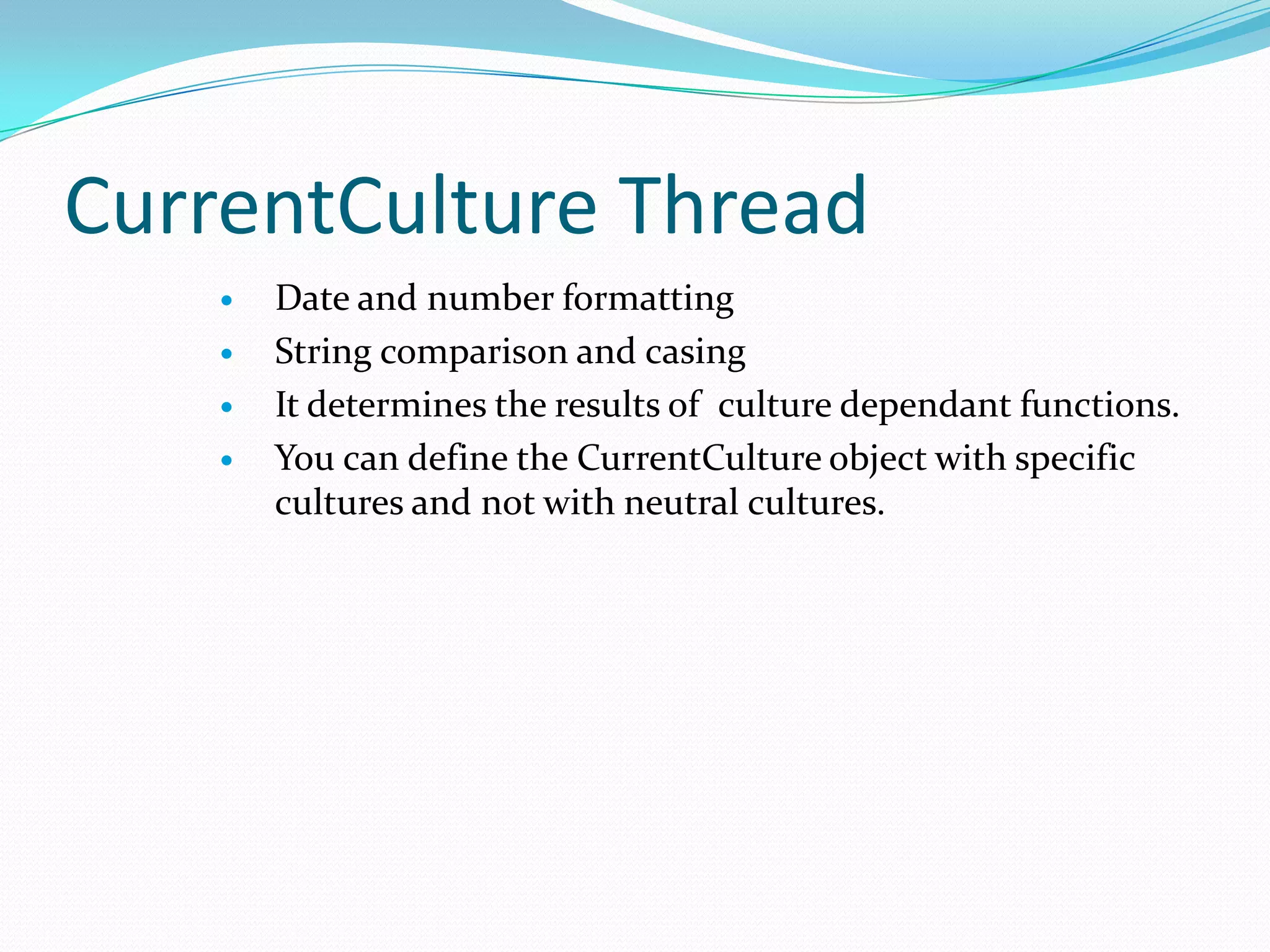 CurrentCulture Thread
       Date and number formatting
       String comparison and casing
       It determines the results of culture dependant functions.
       You can define the CurrentCulture object with specific
        cultures and not with neutral cultures.
 
