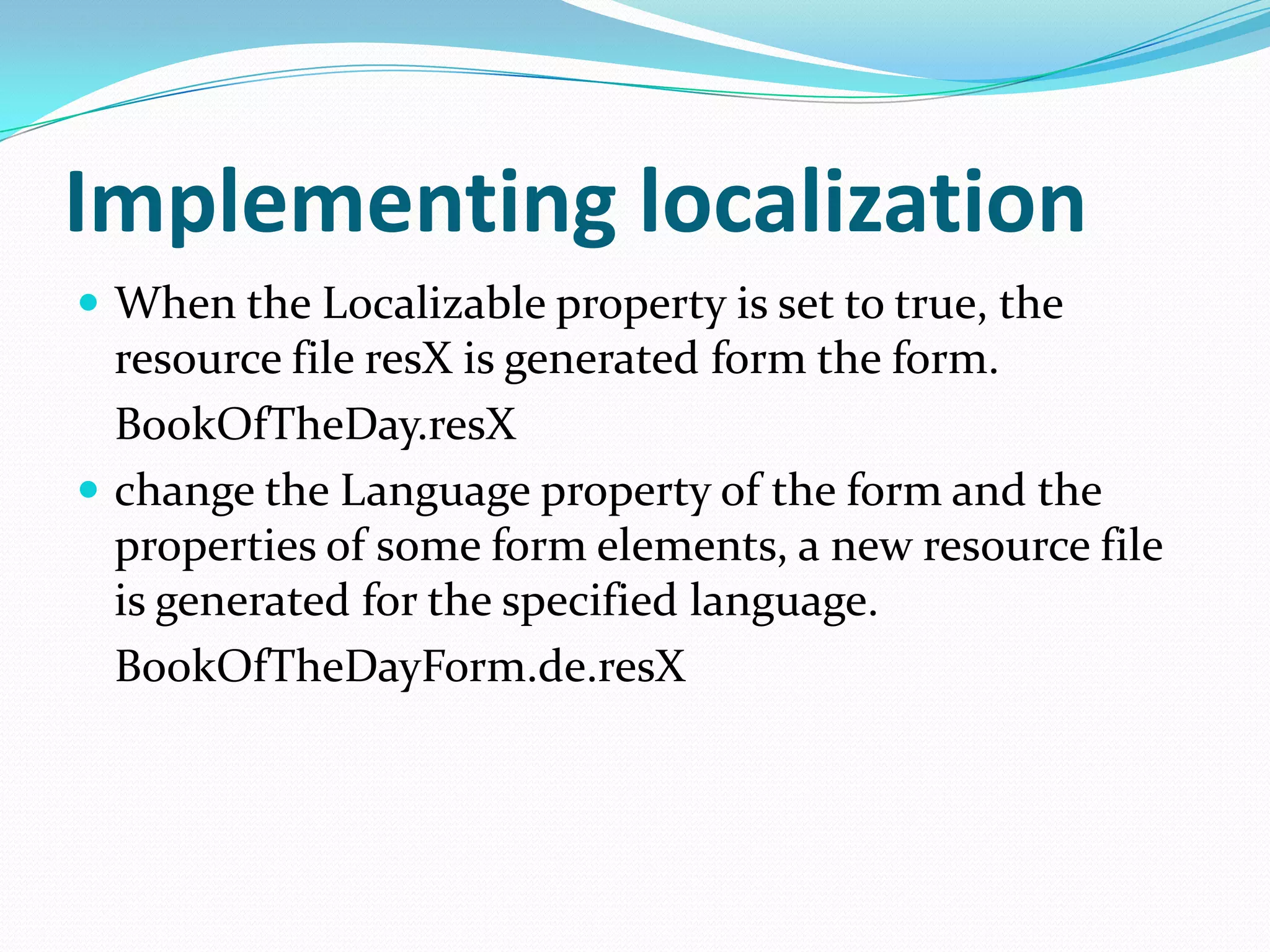 Implementing localization
 When the Localizable property is set to true, the
  resource file resX is generated form the form.
  BookOfTheDay.resX
 change the Language property of the form and the
  properties of some form elements, a new resource file
  is generated for the specified language.
  BookOfTheDayForm.de.resX
 