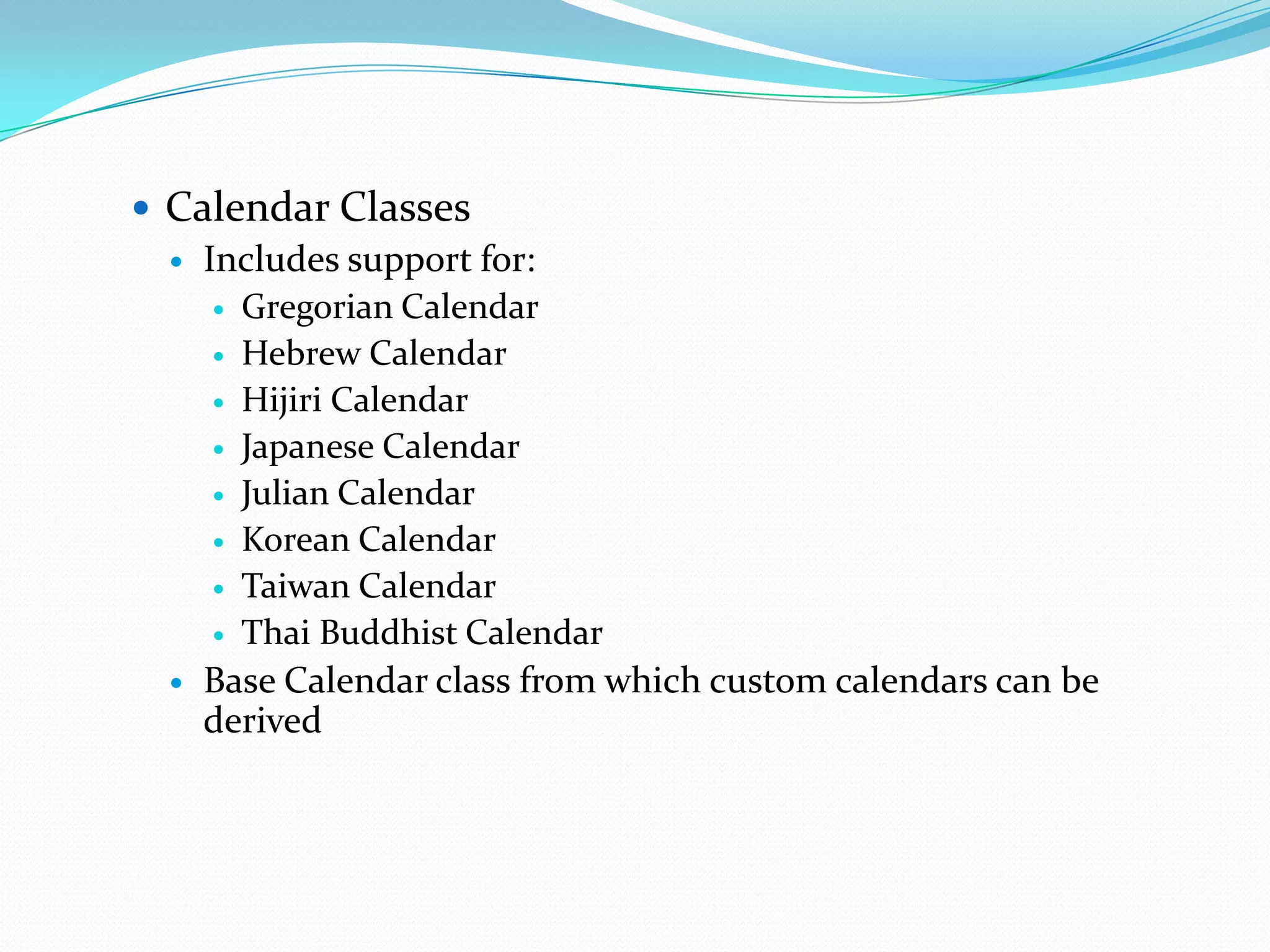  Calendar Classes
   Includes support for:
      Gregorian Calendar

      Hebrew Calendar

      Hijiri Calendar

      Japanese Calendar

      Julian Calendar

      Korean Calendar

      Taiwan Calendar

      Thai Buddhist Calendar

   Base Calendar class from which custom calendars can be
    derived
 