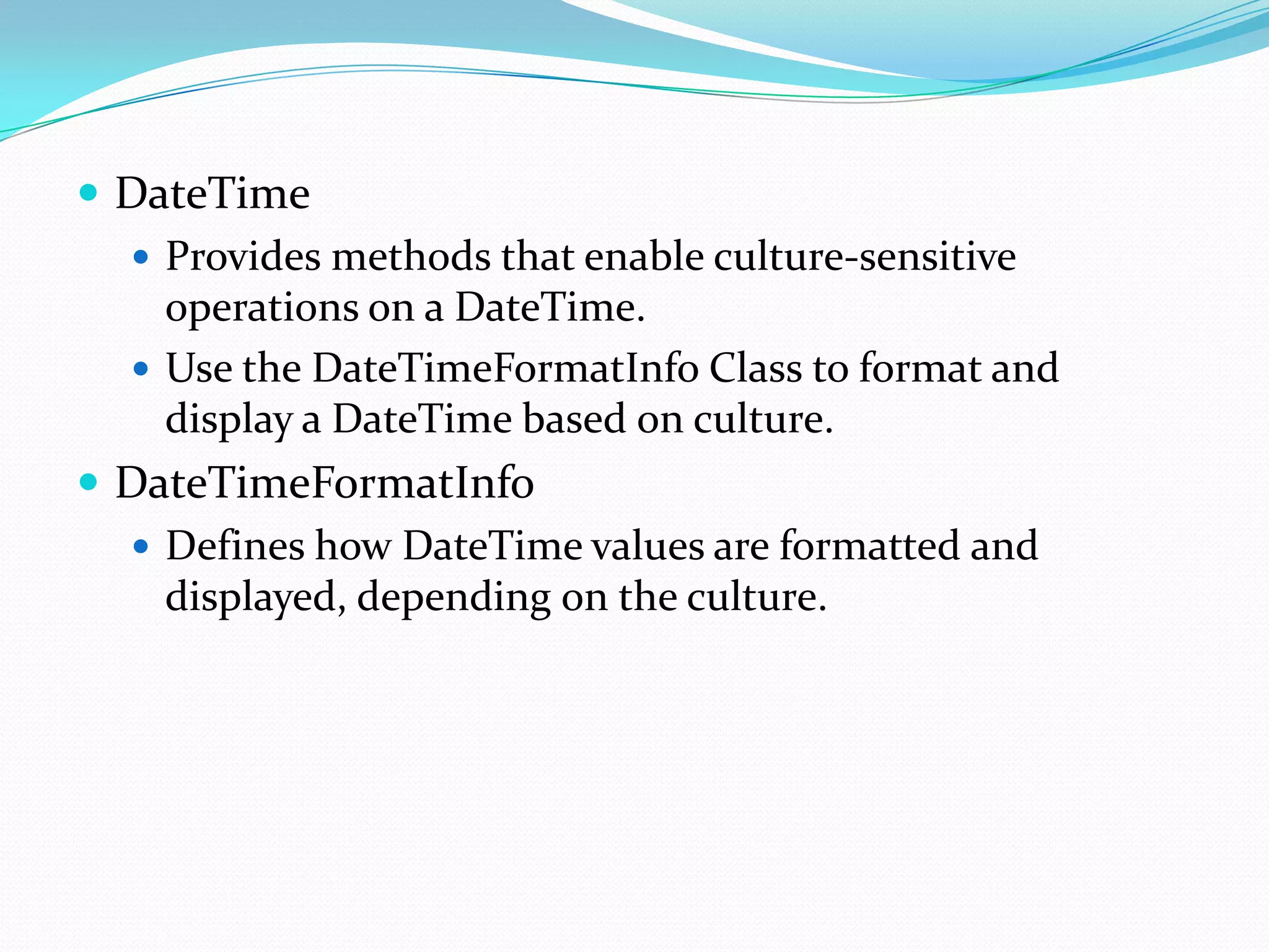  DateTime
   Provides methods that enable culture-sensitive
    operations on a DateTime.
   Use the DateTimeFormatInfo Class to format and
    display a DateTime based on culture.
 DateTimeFormatInfo
   Defines how DateTime values are formatted and
    displayed, depending on the culture.
 