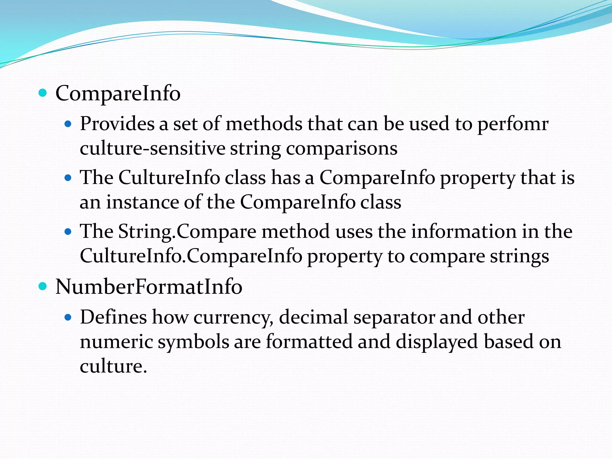  CompareInfo
    Provides a set of methods that can be used to perfomr
     culture-sensitive string comparisons
    The CultureInfo class has a CompareInfo property that is
     an instance of the CompareInfo class
    The String.Compare method uses the information in the
     CultureInfo.CompareInfo property to compare strings
 NumberFormatInfo
    Defines how currency, decimal separator and other
     numeric symbols are formatted and displayed based on
     culture.
 