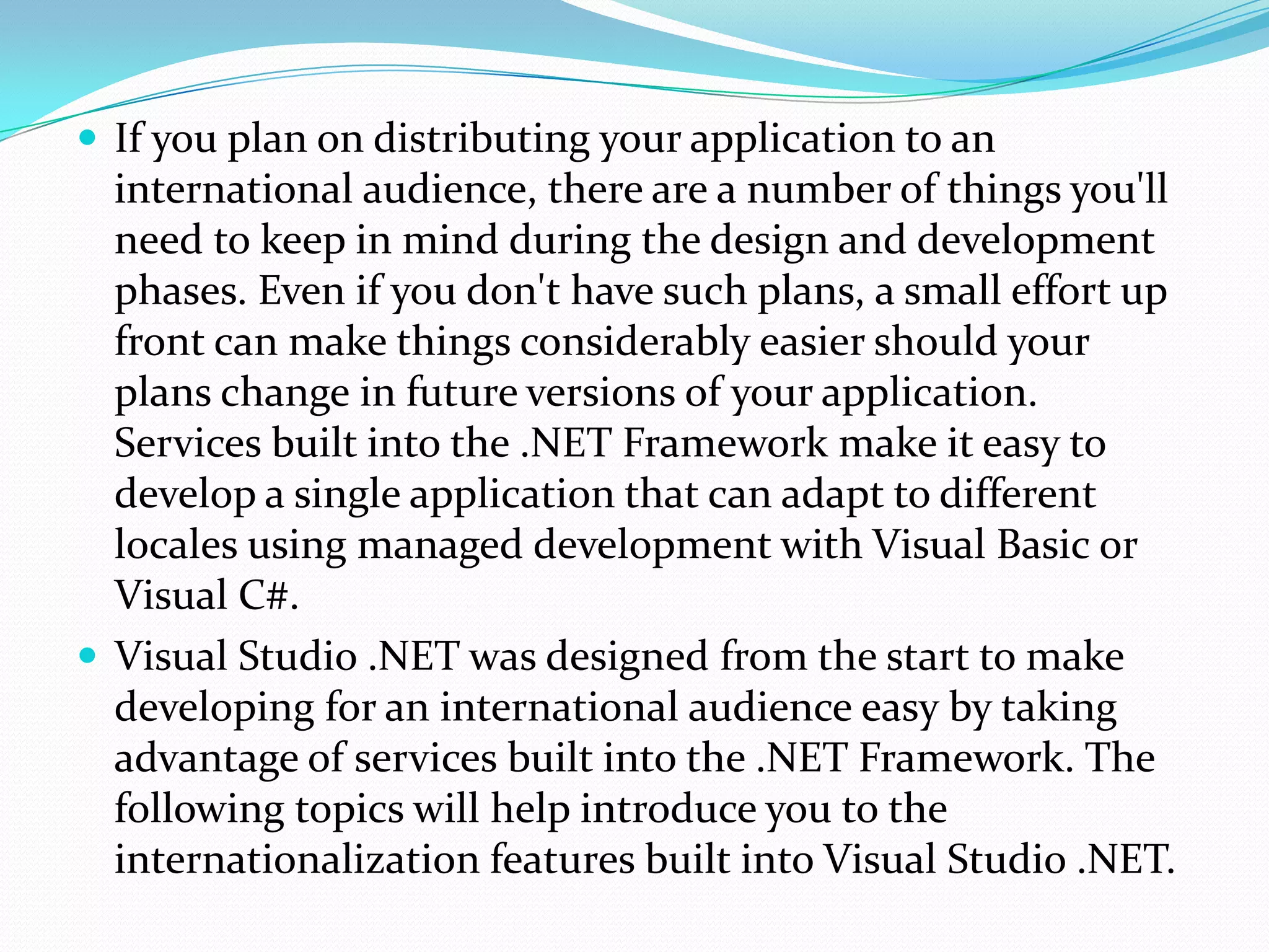  If you plan on distributing your application to an
  international audience, there are a number of things you'll
  need to keep in mind during the design and development
  phases. Even if you don't have such plans, a small effort up
  front can make things considerably easier should your
  plans change in future versions of your application.
  Services built into the .NET Framework make it easy to
  develop a single application that can adapt to different
  locales using managed development with Visual Basic or
  Visual C#.
 Visual Studio .NET was designed from the start to make
  developing for an international audience easy by taking
  advantage of services built into the .NET Framework. The
  following topics will help introduce you to the
  internationalization features built into Visual Studio .NET.
 