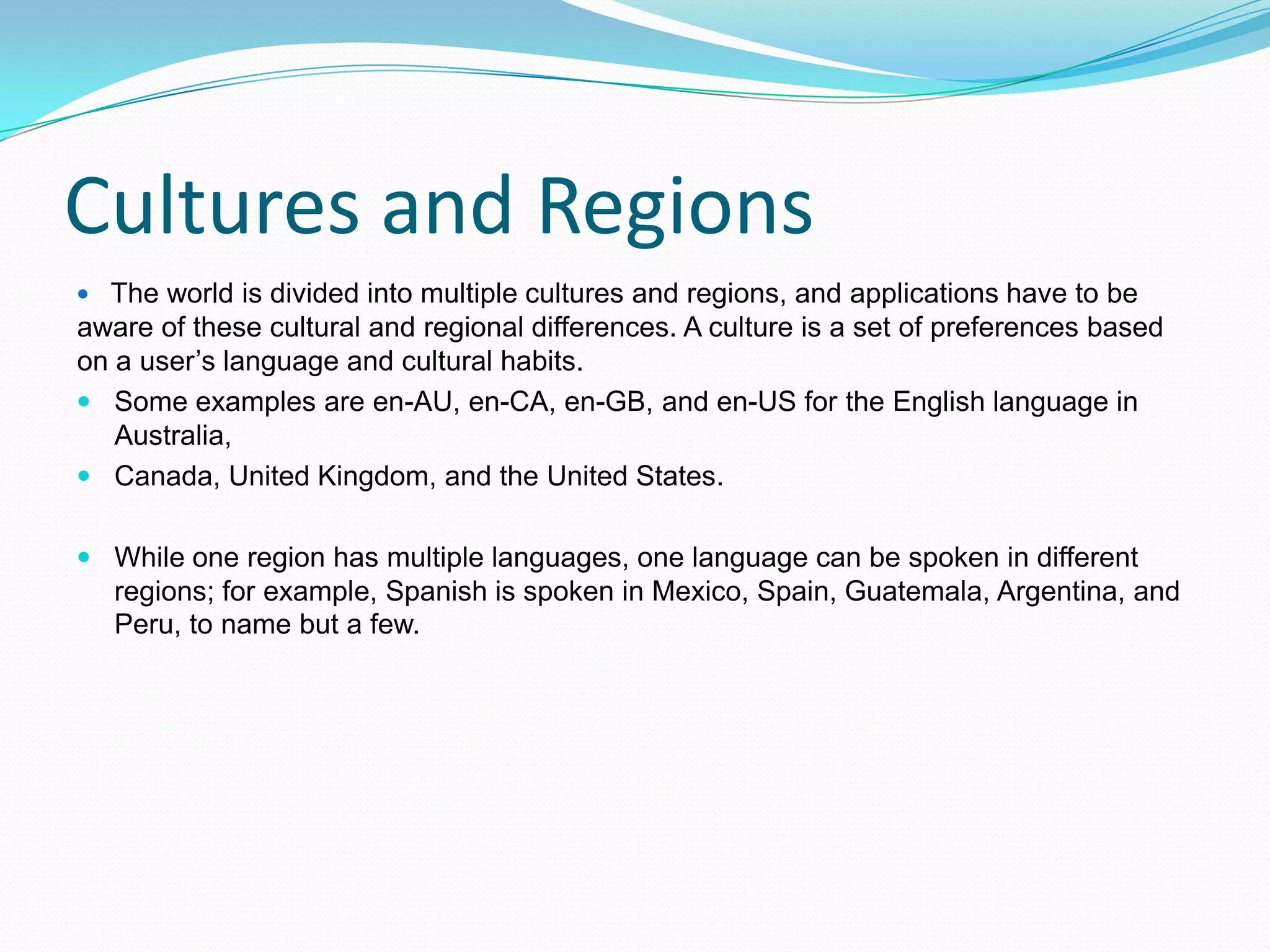 Cultures and Regions
 The world is divided into multiple cultures and regions, and applications have to be
aware of these cultural and regional differences. A culture is a set of preferences based
on a user’s language and cultural habits.
 Some examples are en-AU, en-CA, en-GB, and en-US for the English language in
   Australia,
 Canada, United Kingdom, and the United States.


 While one region has multiple languages, one language can be spoken in different
  regions; for example, Spanish is spoken in Mexico, Spain, Guatemala, Argentina, and
  Peru, to name but a few.
 