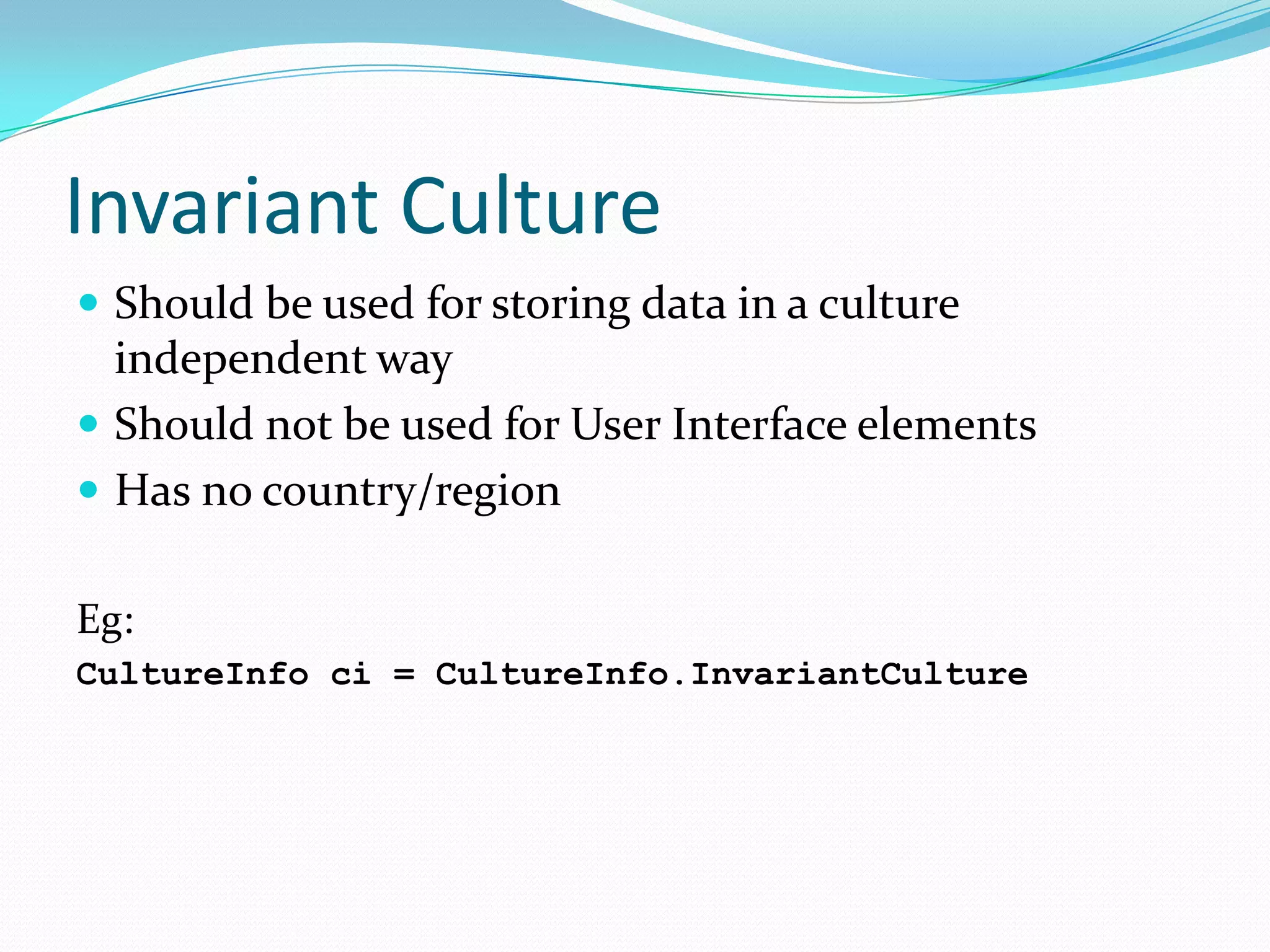 Invariant Culture
 Should be used for storing data in a culture
  independent way
 Should not be used for User Interface elements
 Has no country/region

Eg:
CultureInfo ci = CultureInfo.InvariantCulture
 