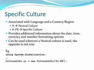 Specific Culture
 Associated with Language and a Country/Region
    fr  Neutral Culture
    fr-FR  Specific Culture
 Provides additional information about the date, time,
  currency and number formatting options
 Can be used wherever a Neutral culture is used, the
  opposite is not true

Eg.
using System.Globalization;
…
CultureInfo ci = new CultureInfo(“fr-FR”);
 