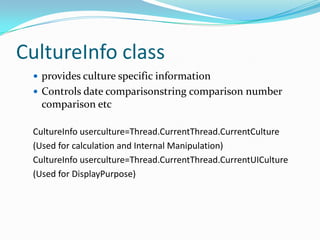 CultureInfo class
  provides culture specific information
  Controls date comparisonstring comparison number
   comparison etc

 CultureInfo userculture=Thread.CurrentThread.CurrentCulture
 (Used for calculation and Internal Manipulation)
 CultureInfo userculture=Thread.CurrentThread.CurrentUICulture
 (Used for DisplayPurpose)
 