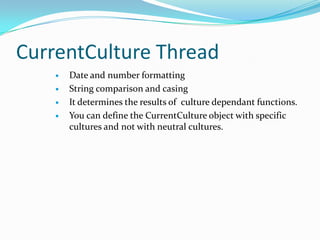 CurrentCulture Thread
       Date and number formatting
       String comparison and casing
       It determines the results of culture dependant functions.
       You can define the CurrentCulture object with specific
        cultures and not with neutral cultures.
 