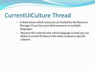 CurrentUICulture Thread
       It determines which resources are loaded by the Resource
        Manager if you have provided resources in multiple
        languages.
        Because this controls only which language is used you can
         define CurrentUICulture with either neutral or specific
         cultures.
 