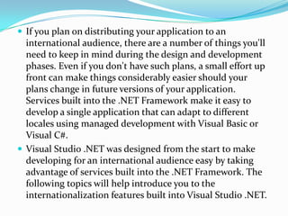  If you plan on distributing your application to an
  international audience, there are a number of things you'll
  need to keep in mind during the design and development
  phases. Even if you don't have such plans, a small effort up
  front can make things considerably easier should your
  plans change in future versions of your application.
  Services built into the .NET Framework make it easy to
  develop a single application that can adapt to different
  locales using managed development with Visual Basic or
  Visual C#.
 Visual Studio .NET was designed from the start to make
  developing for an international audience easy by taking
  advantage of services built into the .NET Framework. The
  following topics will help introduce you to the
  internationalization features built into Visual Studio .NET.
 