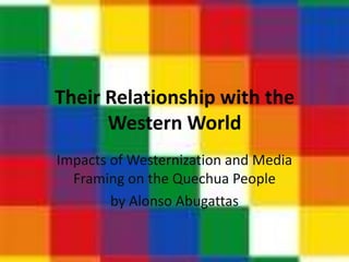 Their Relationship with the
      Western World
Impacts of Westernization and Media
  Framing on the Quechua People
          by Alonso Abugattas
 