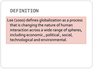 DEFINITION 
Lee (2000) defines globalization aass aa pprroocceessss 
tthhaatt iiss cchhaannggiinngg tthhee nnaattuurree ooff hhuummaann 
iinntteerraaccttiioonn aaccrroossss aa wwiiddee rraannggee ooff sspphheerreess,, 
iinncclluuddiinngg eeccoonnoommiicc ,, ppoolliittiiccaall ,, ssoocciiaall,, 
tteecchhnnoollooggiiccaall aanndd eennvviirroonnmmeennttaall.. 
 