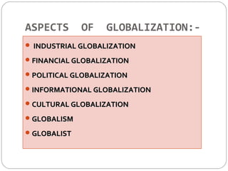 ASPECTS OF GLOBALIZATION:- 
 IINNDDUUSSTTRRIIAALL GGLLOOBBAALLIIZZAATTIIOONN 
FFIINNAANNCCIIAALL GGLLOOBBAALLIIZZAATTIIOONN 
PPOOLLIITTIICCAALL GGLLOOBBAALLIIZZAATTIIOONN 
IINNFFOORRMMAATTIIOONNAALL GGLLOOBBAALLIIZZAATTIIOONN 
CCUULLTTUURRAALL GGLLOOBBAALLIIZZAATTIIOONN 
GGLLOOBBAALLIISSMM 
GGLLOOBBAALLIISSTT 
 