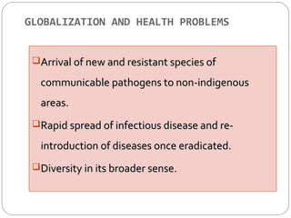 GLOBALIZATION AND HEALTH PROBLEMS 
o Arrival off nneeww aanndd rreessiissttaanntt ssppeecciieess ooff 
ccoommmmuunniiccaabbllee ppaatthhooggeennss ttoo nnoonn--iinnddiiggeennoouuss 
aarreeaass.. 
RRaappiidd sspprreeaadd ooff iinnffeeccttiioouuss ddiisseeaassee aanndd rree-- 
iinnttrroodduuccttiioonn ooff ddiisseeaasseess oonnccee eerraaddiiccaatteedd.. 
DDiivveerrssiittyy iinn iittss bbrrooaaddeerr sseennssee.. 
 