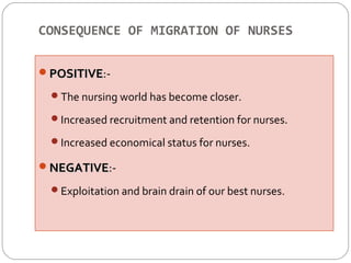 CONSEQUENCE OF MIGRATION OF NURSES 
PPOOSSIITTIIVVEE:- 
The nursing world has become closer. 
Increased recruitment and retention for nurses. 
Increased economical status for nurses. 
NNEEGGAATTIIVVEE:- 
Exploitation and brain drain of our best nurses. 
 