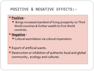 POSITIVE & NEGATIVE EFFECTS:- 
Positive:- 
 Brings increased standard of living-prosperity-to Third 
World countries & further wealth to First World 
countries. 
Negative:- 
Cultural assimilation via cultural imperialism. 
Export of artificial wants. 
Destruction or inhibition of authentic local and global 
community , ecology and cultures. 
 