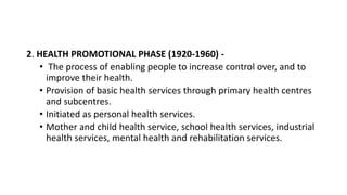 2. HEALTH PROMOTIONAL PHASE (1920-1960) -
• The process of enabling people to increase control over, and to
improve their health.
• Provision of basic health services through primary health centres
and subcentres.
• Initiated as personal health services.
• Mother and child health service, school health services, industrial
health services, mental health and rehabilitation services.
 