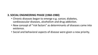 3. SOCIAL ENGINEERING PHASE (1960-1980)
• Chronic diseases began to emerge e.g. cancer, diabetes,
cardiovascular diseases, alcoholism and drug addiction.
• New concept of “risk factors” as determinants of diseases came into
existence.
• Social and behavioral aspects of disease were given a new priority.
 