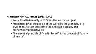 4. HEALTH FOR ALL PHASE (1981-2000)
• World Health Assembly in 1977 set the main social goal.
• Attainment by all the people of the world by the year 2000 of a
level of health that will permit them to lead a socially and
economically productive life.
• The essential principle of “Health For All” is the concept of “equity
of health”.
 