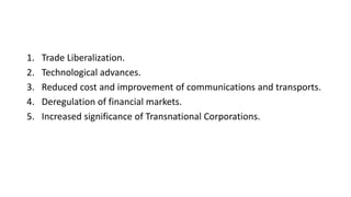 1. Trade Liberalization.
2. Technological advances.
3. Reduced cost and improvement of communications and transports.
4. Deregulation of financial markets.
5. Increased significance of Transnational Corporations.
 