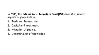 In 2000, The International Monetary Fund (IMF) identified 4 basic
aspects of globalization.
1. Trade and Transactions.
2. Capital and Investment.
3. Migration of people.
4. Dissemination of knowledge
 