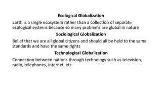 Ecological Globalization
Earth is a single ecosystem rather than a collection of separate
ecological systems because so many problems are global in nature
Sociological Globalization
Belief that we are all global citizens and should all be held to the same
standards and have the same rights
Technological Globalization
Connection between nations through technology such as television,
radio, telephones, internet, etc.
 