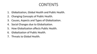 CONTENTS
1. Globalization, Global Health and Public Health.
2. Changing Concepts of Public Health.
3. Causes, Aspects and Types of Globalization.
4. Social Changes due to Globalization.
5. How Globalization affects Public Health.
6. Globalization of Public Health.
7. Threats to Global Health.
 