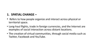 1. SPATIAL CHANGE –
• Refers to how people organize and interact across physical or
territorial space.
• Long-haul flights, trade in foreign currencies, and the Internet are
examples of social interaction across distant locations.
• The creation of virtual communities, through social media such as
Twitter, Facebook and YouTube.
 