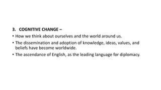3. COGNITIVE CHANGE –
• How we think about ourselves and the world around us.
• The dissemination and adoption of knowledge, ideas, values, and
beliefs have become worldwide.
• The ascendance of English, as the leading language for diplomacy.
 
