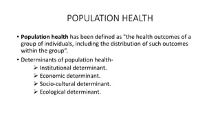 POPULATION HEALTH
• Population health has been defined as "the health outcomes of a
group of individuals, including the distribution of such outcomes
within the group“.
• Determinants of population health-
 Institutional determinant.
 Economic determinant.
 Socio-cultural determinant.
 Ecological determinant.
 