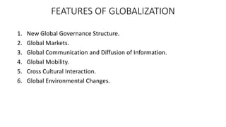 FEATURES OF GLOBALIZATION
1. New Global Governance Structure.
2. Global Markets.
3. Global Communication and Diffusion of Information.
4. Global Mobility.
5. Cross Cultural Interaction.
6. Global Environmental Changes.
 