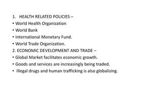1. HEALTH RELATED POLICIES –
• World Health Organization
• World Bank
• International Monetary Fund.
• World Trade Organization.
2. ECONOMIC DEVELOPMENT AND TRADE –
• Global Market facilitates economic growth.
• Goods and services are increasingly being traded.
• Illegal drugs and human trafficking is also globalizing.
 