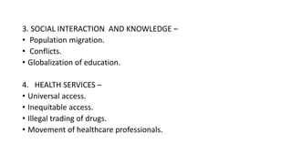 3. SOCIAL INTERACTION AND KNOWLEDGE –
• Population migration.
• Conflicts.
• Globalization of education.
4. HEALTH SERVICES –
• Universal access.
• Inequitable access.
• Illegal trading of drugs.
• Movement of healthcare professionals.
 