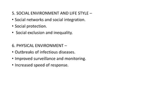 5. SOCIAL ENVIRONMENT AND LIFE STYLE –
• Social networks and social integration.
• Social protection.
• Social exclusion and inequality.
6. PHYSICAL ENVIRONMENT –
• Outbreaks of infectious diseases.
• Improved surveillance and monitoring.
• Increased speed of response.
 