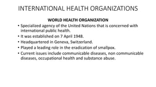 INTERNATIONAL HEALTH ORGANIZATIONS
WORLD HEALTH ORGANIZATION
• Specialized agency of the United Nations that is concerned with
international public health.
• It was established on 7 April 1948.
• Headquartered in Geneva, Switzerland.
• Played a leading role in the eradication of smallpox.
• Current issues include communicable diseases, non communicable
diseases, occupational health and substance abuse.
 