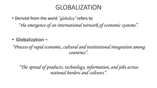 GLOBALIZATION
• Derived from the word ”globalize” refers to
“the emergence of an international network of economic systems”.
• Globalization –
“Process of rapid economic, cultural and institutional integration among
countries”.
“The spread of products, technology, information, and jobs across
national borders and cultures”.
 