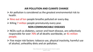 AIR POLLUTION AND CLIMATE CHANGE
 Air pollution is considered as the greatest environmental risk to
health.
 Nine out of ten people breathe polluted air every day.
 Killing 7 million people prematurely every year.
NON-COMMUNICABLE DISEASES
 NCDs such as diabetes, cancer and heart disease, are collectively
responsible for over 70% of all deaths worldwide, or 41 million
people.
 Five major risk factors: tobacco use, physical inactivity, harmful use
of alcohol, unhealthy diets and air pollution.
https://www.who.int/emergencies/ten-threats-to-global-
health-in-2019
 