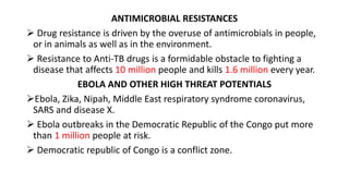 ANTIMICROBIAL RESISTANCES
 Drug resistance is driven by the overuse of antimicrobials in people,
or in animals as well as in the environment.
 Resistance to Anti-TB drugs is a formidable obstacle to fighting a
disease that affects 10 million people and kills 1.6 million every year.
EBOLA AND OTHER HIGH THREAT POTENTIALS
Ebola, Zika, Nipah, Middle East respiratory syndrome coronavirus,
SARS and disease X.
 Ebola outbreaks in the Democratic Republic of the Congo put more
than 1 million people at risk.
 Democratic republic of Congo is a conflict zone.
 