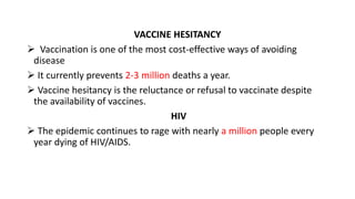 VACCINE HESITANCY
 Vaccination is one of the most cost-effective ways of avoiding
disease
 It currently prevents 2-3 million deaths a year.
 Vaccine hesitancy is the reluctance or refusal to vaccinate despite
the availability of vaccines.
HIV
 The epidemic continues to rage with nearly a million people every
year dying of HIV/AIDS.
 