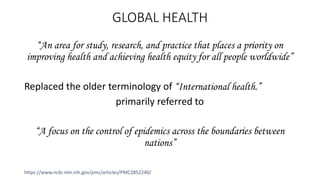 GLOBAL HEALTH
“An area for study, research, and practice that places a priority on
improving health and achieving health equity for all people worldwide”
Replaced the older terminology of “International health.”
primarily referred to
“A focus on the control of epidemics across the boundaries between
nations”
https://www.ncbi.nlm.nih.gov/pmc/articles/PMC2852240/
 