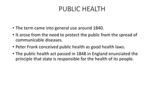 PUBLIC HEALTH
• The term came into general use around 1840.
• It arose from the need to protect the public from the spread of
communicable diseases.
• Peter Frank conceived public health as good health laws.
• The public health act passed in 1848 in England enunciated the
principle that state is responsible for the health of its people.
 