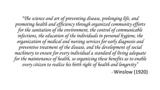 “The science and art of preventing disease, prolonging life, and
promoting health and efficiency through organized community efforts
for the sanitation of the environment, the control of communicable
infections, the education of the individuals in personal hygiene, the
organization of medical and nursing services for early diagnosis and
preventive treatment of the disease, and the development of social
machinery to ensure for every individual a standard of living adequate
for the maintenance of health, so organizing these benefits as to enable
every citizen to realize his birth right of health and longevity”
- Winslow (1920)
 