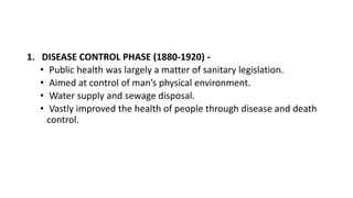 1. DISEASE CONTROL PHASE (1880-1920) -
• Public health was largely a matter of sanitary legislation.
• Aimed at control of man’s physical environment.
• Water supply and sewage disposal.
• Vastly improved the health of people through disease and death
control.
 