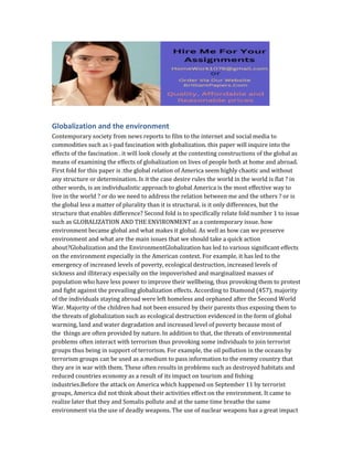 Globalization and the environment
Contemporary society from news reports to film to the internet and social media to
commodities such as i-pad fascination with globalization. this paper will inquire into the
effects of the fascination . it will look closely at the contesting constructions of the global as
means of examining the effects of globalization on lives of people both at home and abroad.
First fold for this paper is :the global relation of America seem highly chaotic and without
any structure or determination. Is it the case desire rules the world in the world is flat ? in
other words, is an individualistic approach to global America is the most effective way to
live in the world ? or do we need to address the relation between me and the others ? or is
the global less a matter of plurality than it is structural. is it only differences, but the
structure that enables difference? Second fold is to specifically relate fold number 1 to issue
such as GLOBALIZATION AND THE ENVIRONMENT as a contemporary issue. how
environment became global and what makes it global. As well as how can we preserve
environment and what are the main issues that we should take a quick action
about?Globalization and the EnvironmentGlobalization has led to various significant effects
on the environment especially in the American context. For example, it has led to the
emergency of increased levels of poverty, ecological destruction, increased levels of
sickness and illiteracy especially on the impoverished and marginalized masses of
population who have less power to improve their wellbeing, thus provoking them to protest
and fight against the prevailing globalization effects. According to Diamond (457), majority
of the individuals staying abroad were left homeless and orphaned after the Second World
War. Majority of the children had not been ensured by their parents thus exposing them to
the threats of globalization such as ecological destruction evidenced in the form of global
warming, land and water degradation and increased level of poverty because most of
the things are often provided by nature. In addition to that, the threats of environmental
problems often interact with terrorism thus provoking some individuals to join terrorist
groups thus being in support of terrorism. For example, the oil pollution in the oceans by
terrorism groups can be used as a medium to pass information to the enemy country that
they are in war with them. These often results in problems such as destroyed habitats and
reduced countries economy as a result of its impact on tourism and fishing
industries.Before the attack on America which happened on September 11 by terrorist
groups, America did not think about their activities effect on the environment. It came to
realize later that they and Somalis pollute and at the same time breathe the same
environment via the use of deadly weapons. The use of nuclear weapons has a great impact
 