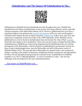 Globalization And The Impact Of Globalization In The...
Globalization in Medellin has been distributed unevenly throughout the years. Medellin has
benefitted from the effects of globalization in the security and energy efficiency sector, especially
with the emergence of the Metrocables (Brand, 2013). However, globalization has yet to have a
significant impact on the political and economic development of the city, and even throughout
Colombia itself. Despite the lack of impact caused by globalization in these areas, they have still
improved in comparison to their prior status in the 1990's (Moncada, 2016). Medellin can use
globalization as a tool to decrease unemployment rates and increase the value of their economy,
which they have begun to do in moderation. Those who were previously excluded from the effects
of globalization in Medellin are slowly being integrated into the globalizing of the city with the
development of the Metrocables, with the intention of establishing the government's concern for
those living in disadvantaged areas, since the Metrocables are built in the poorest sectors of
Medellin (Brand, 2013). The areas that these Metrocables are situated in have seen commercial
changes, resulting in the number of businesses multiplying and thus creating new job opportunities
for those who are unemployed and growing the economic sector of globalization in Medellin
(Agudelo, et al. 2013). Although Medellin – as well as Colombia as a state – may face big
challenges in the development of the city's internationalization
... Get more on HelpWriting.net ...
 