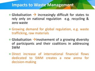 Impacts to Waste Management

Globalisation  increasingly difficult for states to
rely only on national regulation e.g. recycling &
zero waste
Growing demand for global regulation, e.g. waste
trafficking, raw materials
Globalisation involvement of a growing diversity
of participants and their coalitions in addressing
SWM
Direct increase of international financial flows
dedicated to SWM creates a new arena for
decision-making
 