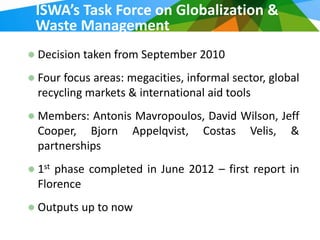 ISWA’s Task Force on Globalization &
Waste Management
Decision taken from September 2010
Four focus areas: megacities, informal sector, global
recycling markets & international aid tools
Members: Antonis Mavropoulos, David Wilson, Jeff
Cooper, Bjorn Appelqvist, Costas Velis, &
partnerships
1st phase completed in June 2012 – first report in
Florence
Outputs up to now
 