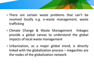 There are certain waste problems that can’t be
resolved locally e.g. e-waste management, waste
trafficking
Climate Change & Waste Management linkages
provide a global canvas to understand the global
impacts of local waste management
Urbanization, as a major global trend, is directly
linked with the globalization process – megacities are
the nodes of the globalization network
 