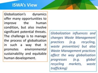 ISWA’s View
Globalization’s     dynamics
offer many opportunities to
improve       the      human
condition, but also involve
significant potential threats.   Globalization influences and
The challenge is to manage       changes Waste Management
the process of globalisation     practices (e.g. recycling,
in such a way that it            waste prevention) but also
promotes       environmental     Waste Management practices
sustainability and equitable     affect the way globalisation
human development.               progresses     (e.g.   global
                                 recycling markets, waste
                                 trafficking)
 