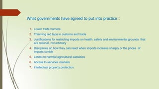 What governments have agreed to put into practice :
1. Lower trade barriers
2. Trimming red tape in customs and trade
3. Justifications for restricting imports on health, safety and environmental grounds that
are rational, not arbitrary
4. Disciplines on how they can react when imports increase sharply or the prices of
imports tumble
5. Limits on harmful agricultural subsidies
6. Access to services markets
7. Intellectual property protection.
 