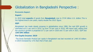 Globalization in Bangladeshi Perspective :
Economic Aspect :
Export :
In 2019 total exports of goods from Bangladesh rose to 37.94 billion U.S. dollars This is
the highest level in ten years, nearly double the 2010 figure.
GDP :
Bangladesh has made steady progress in globalization since 1980; the real GDP growth is
estimated at 8.1 per cent in 2019, up from 7.9 per cent in 2018, WB report said, adding that
the country's growth is projected at 7.2 per cent in 2020 and 7.3 per cent in 2021. GDP Size
$347.991 billion
Pre-Capita Income: 2019
The Gross Domestic Product per capita in Bangladesh was last recorded at 1,466 US dollars
in 2019 increased by 11% than that of last year.
 